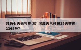 河源七天天气查询？河源天气预报15天查询2345号？