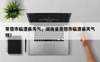 常德市临澧县天气，湖南省常德市临澧县天气预？