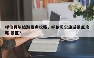 呼伦贝尔旅游景点攻略，呼伦贝尔旅游景点攻略 景区？
