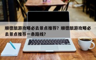 顺德旅游攻略必去景点推荐？顺德旅游攻略必去景点推荐一条路线？