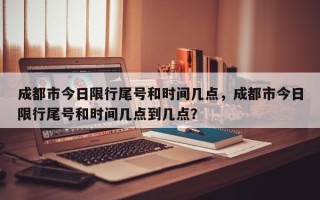 成都市今日限行尾号和时间几点，成都市今日限行尾号和时间几点到几点？