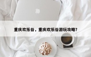 重庆欢乐谷，重庆欢乐谷游玩攻略？