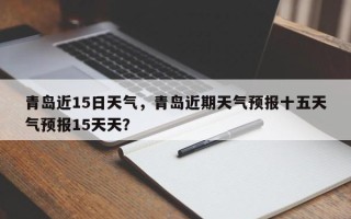 青岛近15日天气，青岛近期天气预报十五天气预报15天天？