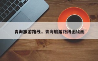 青海旅游路线，青海旅游路线图绘画
