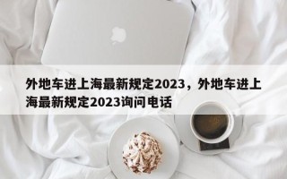 外地车进上海最新规定2023，外地车进上海最新规定2023询问电话