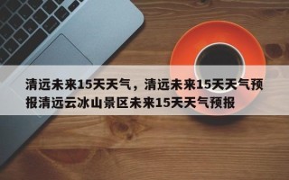 清远未来15天天气，清远未来15天天气预报清远云冰山景区未来15天天气预报
