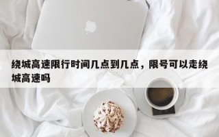 绕城高速限行时间几点到几点，限号可以走绕城高速吗