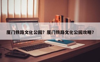 厦门铁路文化公园？厦门铁路文化公园攻略？