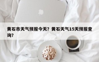 黄石市天气预报今天？黄石天气15天预报查询？