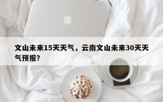 文山未来15天天气，云南文山未来30天天气预报？