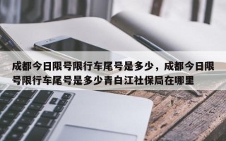 成都今日限号限行车尾号是多少，成都今日限号限行车尾号是多少青白江社保局在哪里