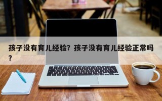 孩子没有育儿经验？孩子没有育儿经验正常吗？