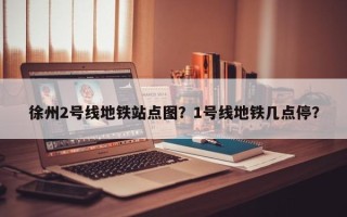 徐州2号线地铁站点图？1号线地铁几点停？