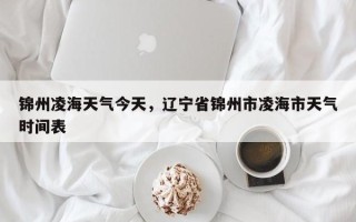 锦州凌海天气今天，辽宁省锦州市凌海市天气时间表