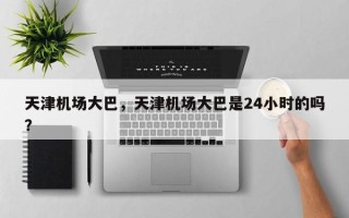 天津机场大巴，天津机场大巴是24小时的吗？