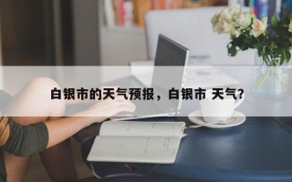 白银市的天气预报，白银市 天气？