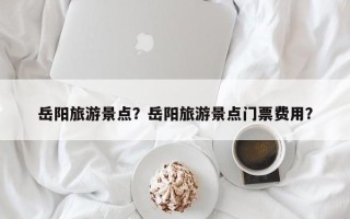 岳阳旅游景点？岳阳旅游景点门票费用？