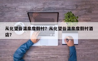 从化望谷温泉度假村？从化望谷温泉度假村酒店？