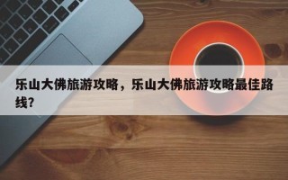 乐山大佛旅游攻略，乐山大佛旅游攻略最佳路线？