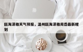 瓯海泽雅天气预报，温州瓯海泽雅周岙最新规划