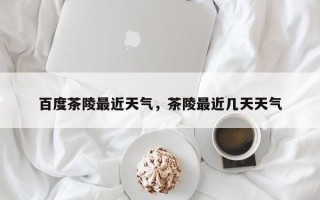 百度茶陵最近天气，茶陵最近几天天气