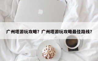 广州塔游玩攻略？广州塔游玩攻略最佳路线？