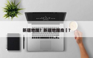 新疆地图？新疆地图南彊？