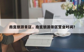 南宫旅游景区，南宫旅游景区营业时间？