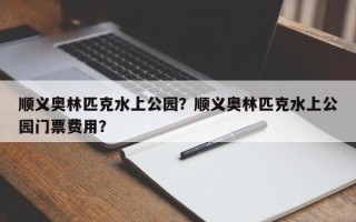 顺义奥林匹克水上公园？顺义奥林匹克水上公园门票费用？