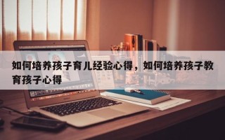 如何培养孩子育儿经验心得，如何培养孩子教育孩子心得