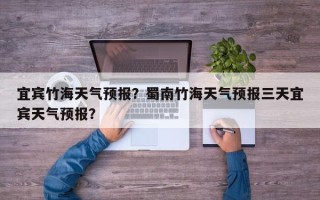 宜宾竹海天气预报？蜀南竹海天气预报三天宜宾天气预报？