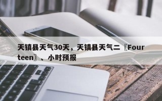 天镇县天气30天，天镇县天气二〖Fourteen〗、小时预报