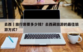 去西蔵旅行需要多少钱？去西藏旅游的最佳旅游方式？