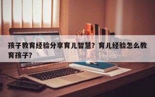 孩子教育经验分享育儿智慧？育儿经验怎么教育孩子？
