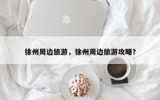 徐州周边旅游，徐州周边旅游攻略？