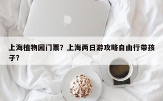 上海植物园门票？上海两日游攻略自由行带孩子？