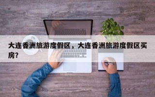 大连香洲旅游度假区，大连香洲旅游度假区买房？