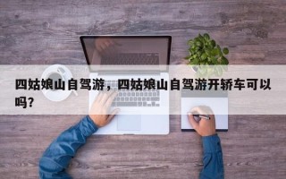 四姑娘山自驾游，四姑娘山自驾游开轿车可以吗？