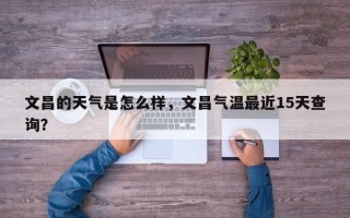 文昌的天气是怎么样，文昌气温最近15天查询？