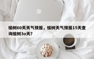 榆树60天天气预报，榆树天气预报15天查询榆树3o天？