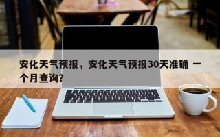安化天气预报，安化天气预报30天准确 一个月查询？