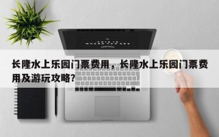 长隆水上乐园门票费用，长隆水上乐园门票费用及游玩攻略？