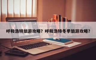 呼和浩特旅游攻略？呼和浩特冬季旅游攻略？
