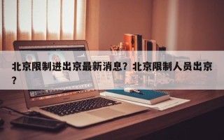 北京限制进出京最新消息？北京限制人员出京？