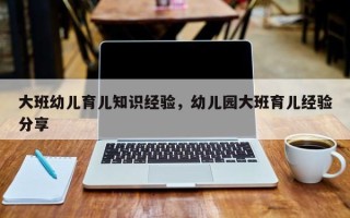大班幼儿育儿知识经验，幼儿园大班育儿经验分享