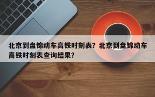 北京到盘锦动车高铁时刻表？北京到盘锦动车高铁时刻表查询结果？