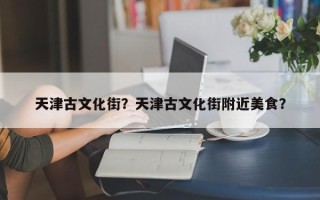 天津古文化街？天津古文化街附近美食？