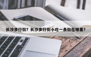 长沙步行街？长沙步行街小吃一条街在哪里？