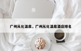 广州从化温泉，广州从化温泉酒店排名