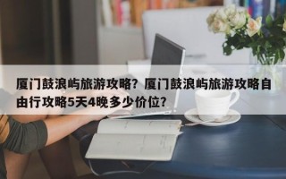 厦门鼓浪屿旅游攻略？厦门鼓浪屿旅游攻略自由行攻略5天4晚多少价位？